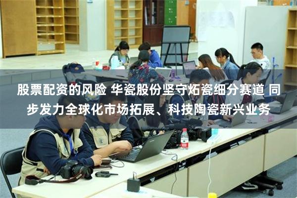 股票配资的风险 华瓷股份坚守炻瓷细分赛道 同步发力全球化市场拓展、科技陶瓷新兴业务