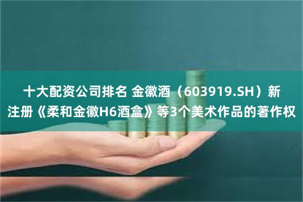 十大配资公司排名 金徽酒（603919.SH）新注册《柔和金徽H6酒盒》等3个美术作品的著作权