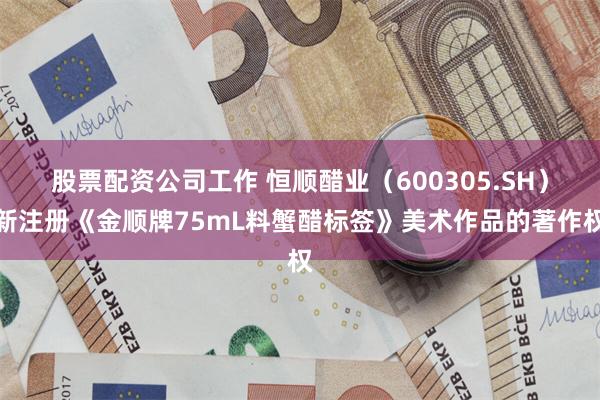 股票配资公司工作 恒顺醋业（600305.SH）新注册《金顺牌75mL料蟹醋标签》美术作品的著作权