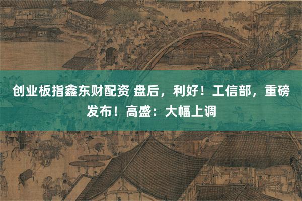 创业板指鑫东财配资 盘后，利好！工信部，重磅发布！高盛：大幅上调