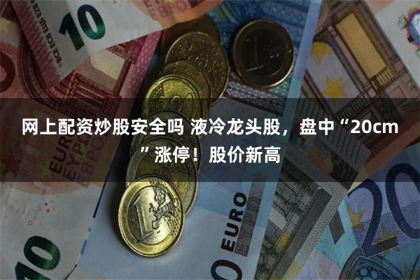 网上配资炒股安全吗 液冷龙头股，盘中“20cm”涨停！股价新高