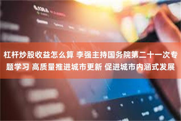 杠杆炒股收益怎么算 李强主持国务院第二十一次专题学习 高质量推进城市更新 促进城市内涵式发展