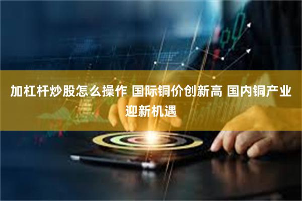 加杠杆炒股怎么操作 国际铜价创新高 国内铜产业迎新机遇