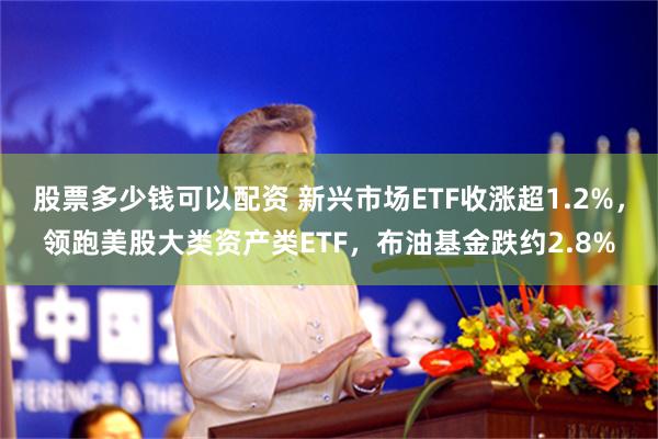 股票多少钱可以配资 新兴市场ETF收涨超1.2%，领跑美股大类资产类ETF，布油基金跌约2.8%