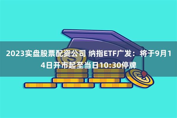 2023实盘股票配资公司 纳指ETF广发：将于9月14日开市起至当日10:30停牌