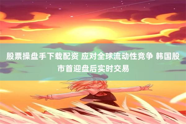 股票操盘手下载配资 应对全球流动性竞争 韩国股市首迎盘后实时交易