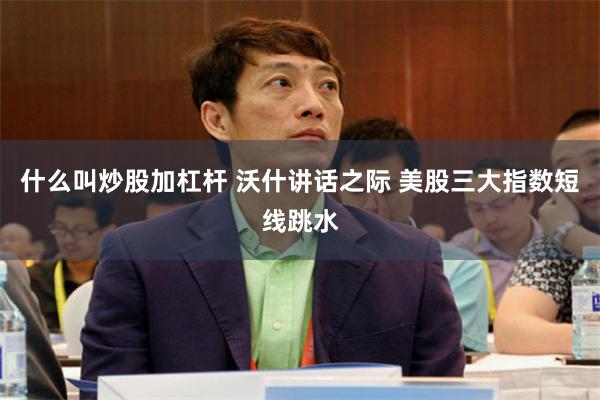 什么叫炒股加杠杆 沃什讲话之际 美股三大指数短线跳水