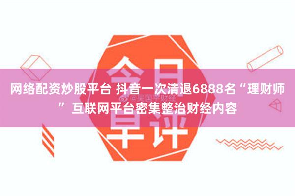 网络配资炒股平台 抖音一次清退6888名“理财师” 互联网平台密集整治财经内容