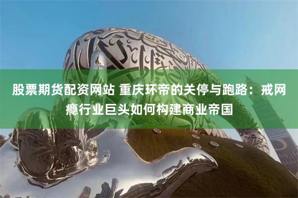 股票期货配资网站 重庆环帝的关停与跑路：戒网瘾行业巨头如何构建商业帝国