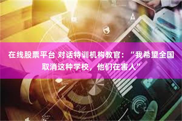 在线股票平台 对话特训机构教官：“我希望全国取消这种学校，他们在害人”
