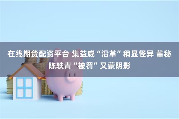 在线期货配资平台 集益威“沿革”稍显怪异 董秘陈轶青“被罚”又蒙阴影