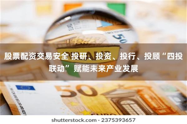 股票配资交易安全 投研、投资、投行、投顾“四投联动” 赋能未来产业发展