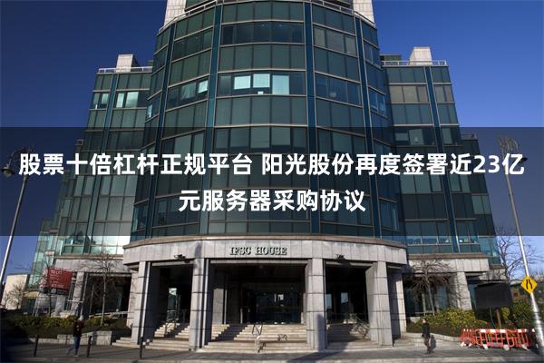 股票十倍杠杆正规平台 阳光股份再度签署近23亿元服务器采购协议