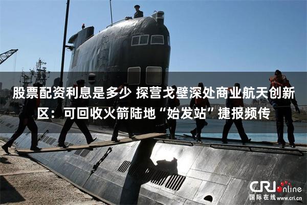 股票配资利息是多少 探营戈壁深处商业航天创新区：可回收火箭陆地“始发站”捷报频传