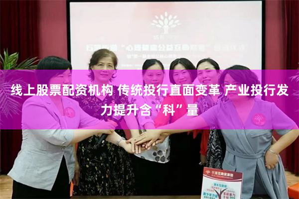线上股票配资机构 传统投行直面变革 产业投行发力提升含“科”量