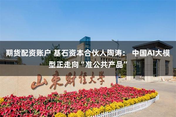 期货配资账户 基石资本合伙人陶涛： 中国AI大模型正走向“准公共产品”