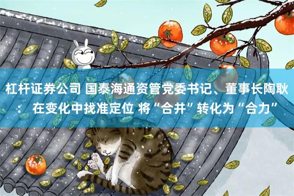 杠杆证券公司 国泰海通资管党委书记、董事长陶耿： 在变化中找准定位 将“合并”转化为“合力”