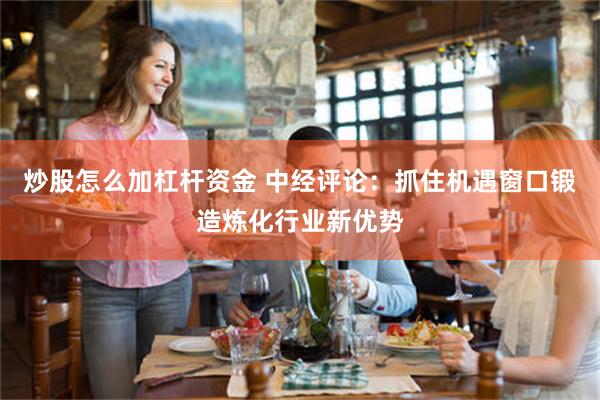 炒股怎么加杠杆资金 中经评论：抓住机遇窗口锻造炼化行业新优势