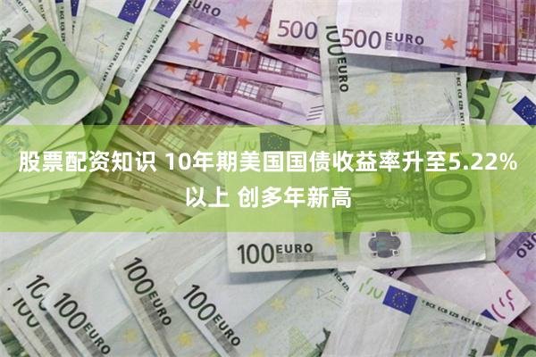 股票配资知识 10年期美国国债收益率升至5.22%以上 创多年新高