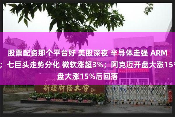 股票配资那个平台好 美股深夜 半导体走强 ARM涨近5%；七巨头走势分化 微软涨超3%；阿克迈开盘大涨15%后回落