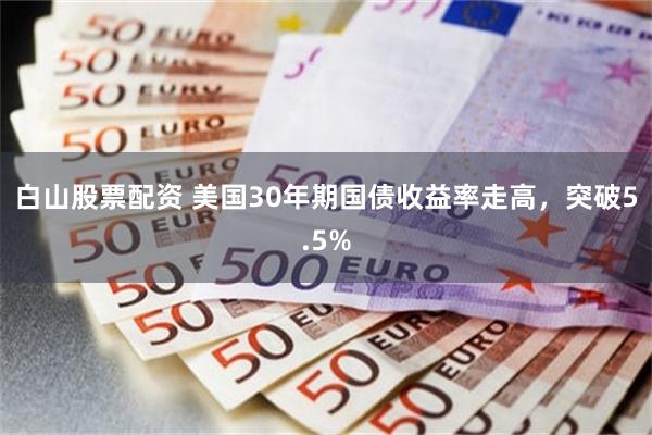 白山股票配资 美国30年期国债收益率走高，突破5.5%