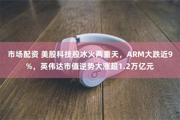 市场配资 美股科技股冰火两重天，ARM大跌近9%，英伟达市值逆势大涨超1.2万亿元