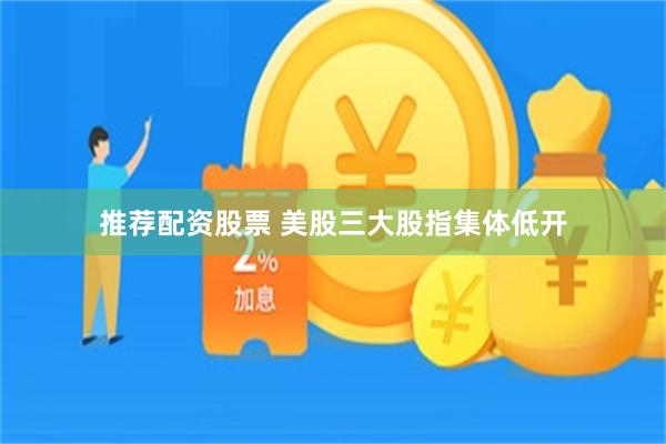 推荐配资股票 美股三大股指集体低开