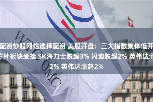 配资炒股网站选择配资 美股开盘：三大指数集体低开 存储芯片板块受挫 SK海力士跌超3% 闪迪跌超2% 英伟达涨超2%