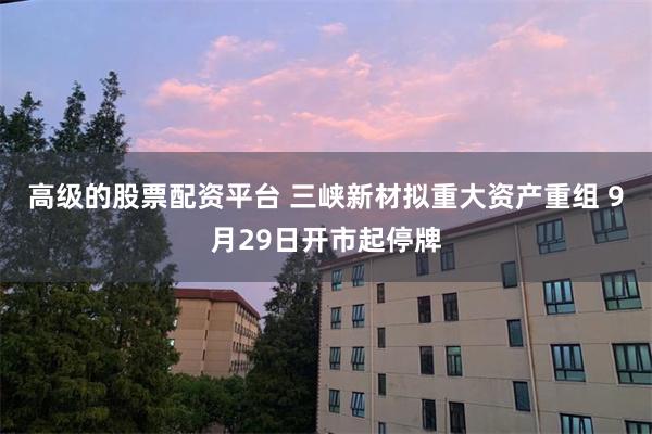 高级的股票配资平台 三峡新材拟重大资产重组 9月29日开市起停牌