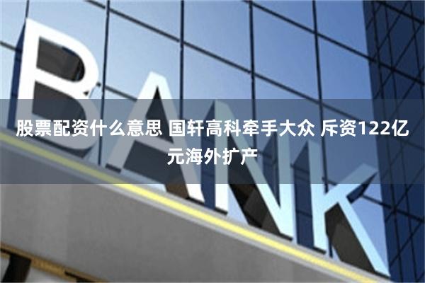 股票配资什么意思 国轩高科牵手大众 斥资122亿元海外扩产