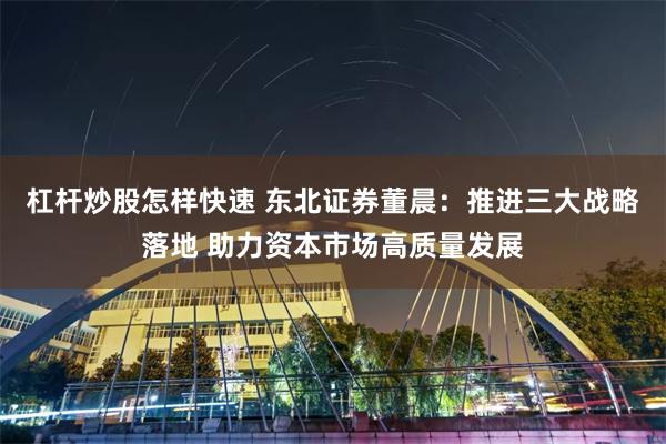 杠杆炒股怎样快速 东北证券董晨：推进三大战略落地 助力资本市场高质量发展