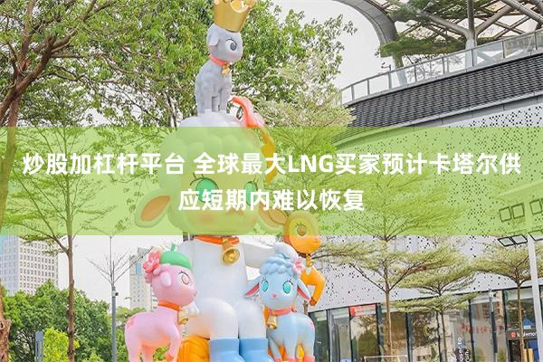 炒股加杠杆平台 全球最大LNG买家预计卡塔尔供应短期内难以恢复