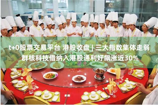 t+0股票交易平台 港股收盘 | 三大指数集体走弱 群核科技借纳入港股通利好飙涨近30%