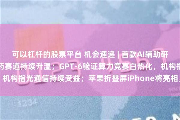 可以杠杆的股票平台 机会速递 | 首款AI辅助研发原创药获批上市，创新药赛道持续升温；GPT-6验证算力竞赛白热化，机构指光通信持续受益；苹果折叠屏iPhone将亮相，蓝思、立讯有望受益