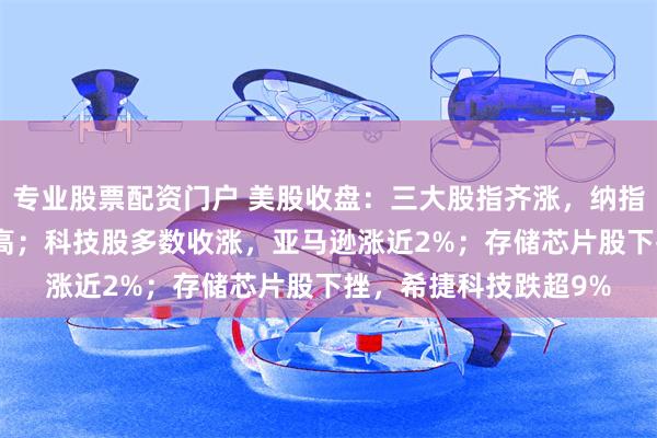 专业股票配资门户 美股收盘：三大股指齐涨，纳指、标普500指数创新高；科技股多数收涨，亚马逊涨近2%；存储芯片股下挫，希捷科技跌超9%