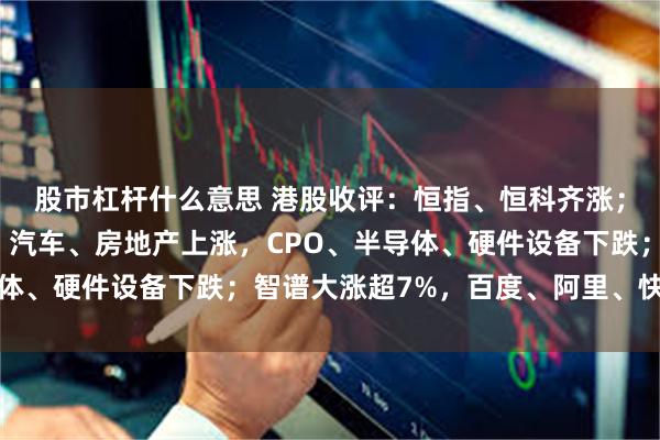 股市杠杆什么意思 港股收评：恒指、恒科齐涨；医药生物领涨，银行、汽车、房地产上涨，CPO、半导体、硬件设备下跌；智谱大涨超7%，百度、阿里、快手飘红