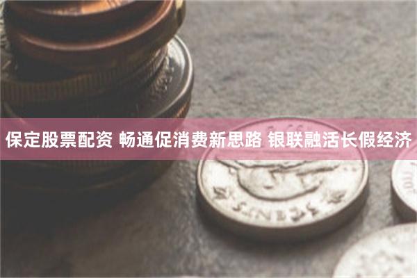 保定股票配资 畅通促消费新思路 银联融活长假经济