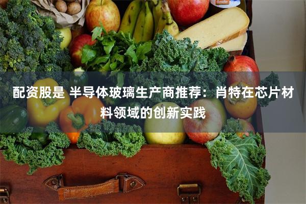 配资股是 半导体玻璃生产商推荐：肖特在芯片材料领域的创新实践