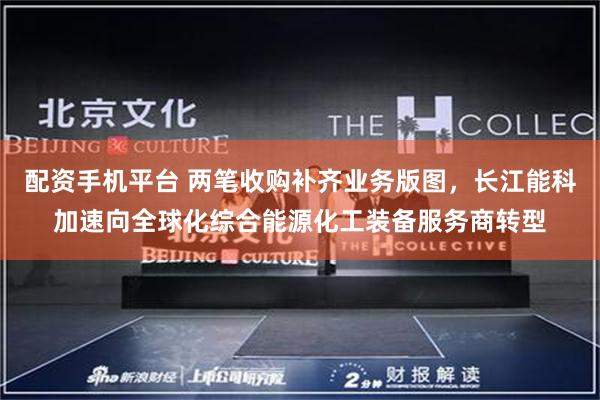 配资手机平台 两笔收购补齐业务版图，长江能科加速向全球化综合能源化工装备服务商转型