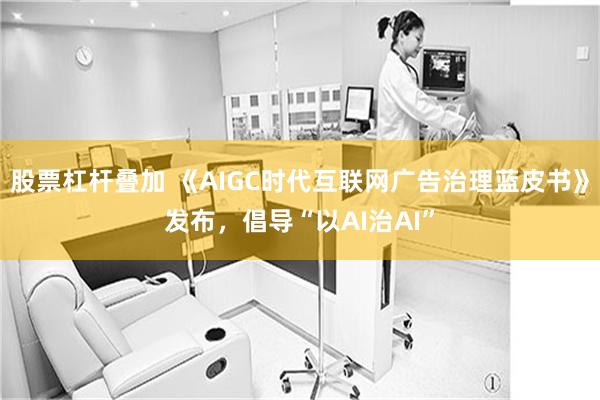 股票杠杆叠加 《AIGC时代互联网广告治理蓝皮书》发布,倡导“以AI治AI”
