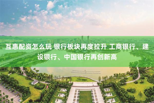 互惠配资怎么玩 银行板块再度拉升 工商银行、建设银行、中国银行再创新高