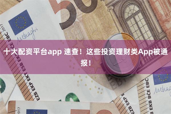 十大配资平台app 速查！这些投资理财类App被通报！